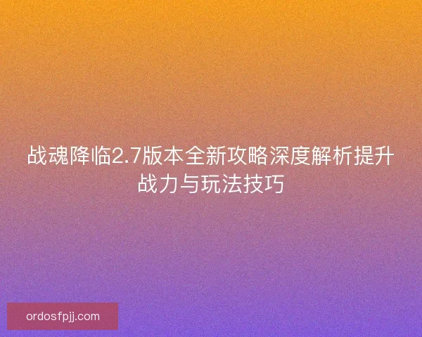 战魂降临2.7版本全新攻略深度解析提升战力与玩法技巧