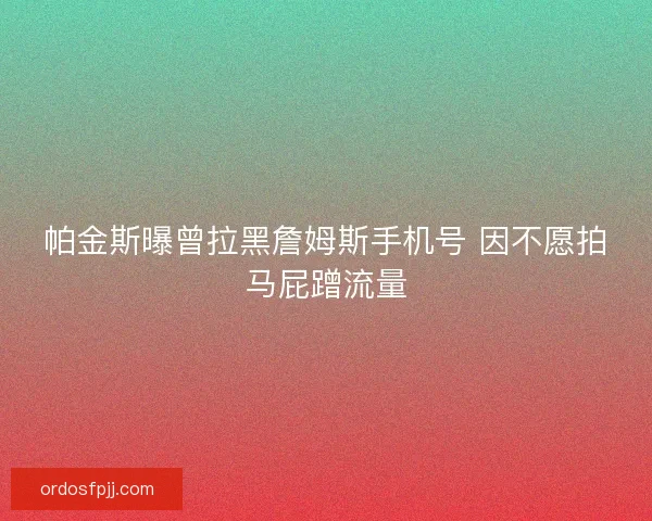 帕金斯曝曾拉黑詹姆斯手机号 因不愿拍马屁蹭流量