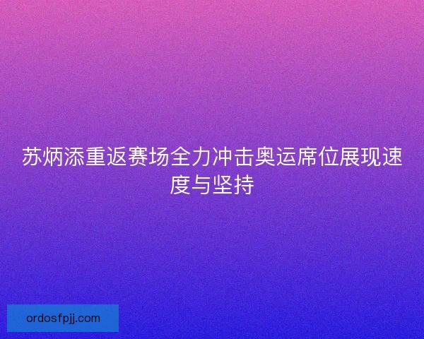 苏炳添重返赛场全力冲击奥运席位展现速度与坚持
