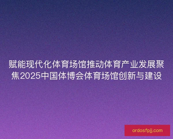 赋能现代化体育场馆推动体育产业发展聚焦2025中国体博会体育场馆创新与建设