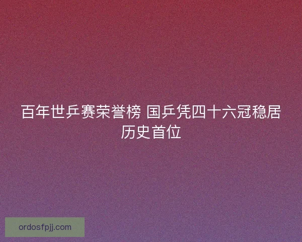 百年世乒赛荣誉榜 国乒凭四十六冠稳居历史首位