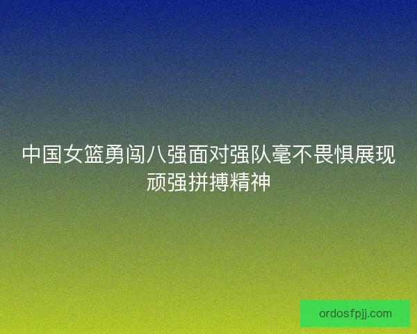 中国女篮勇闯八强面对强队毫不畏惧展现顽强拼搏精神