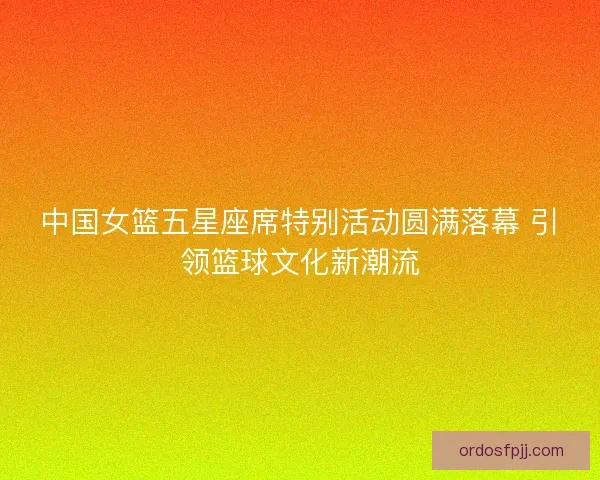 中国女篮五星座席特别活动圆满落幕 引领篮球文化新潮流